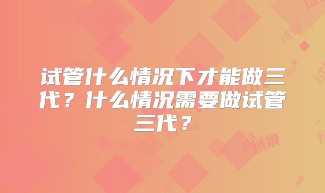 试管什么情况下才能做三代?什么情况需要做试管三代?