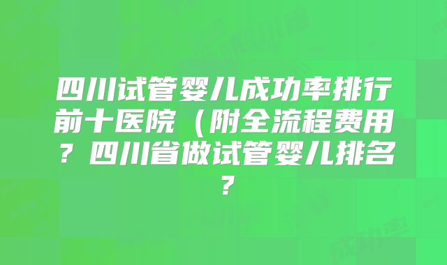 四川试管婴儿成功率排行前十医院（附全流程费用？四川省做试管婴儿排名？