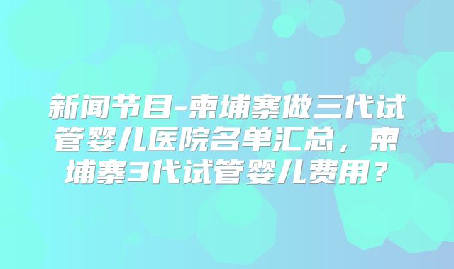 新闻节目-柬埔寨做三代试管婴儿医院名单汇总，柬埔寨3代试管婴儿费用？