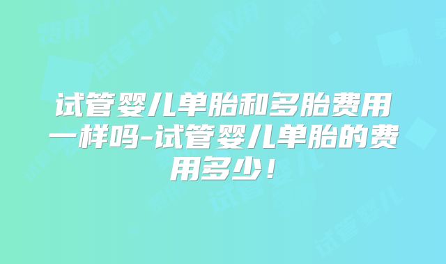 试管婴儿单胎和多胎费用一样吗-试管婴儿单胎的费用多少!