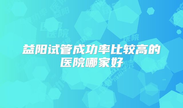 益阳试管成功率比较高的医院哪家好