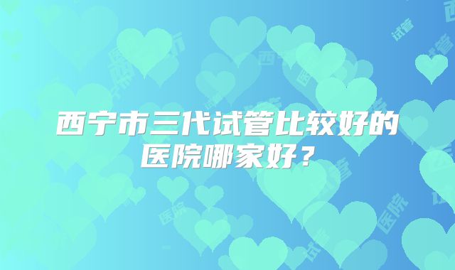 西宁市三代试管比较好的医院哪家好？