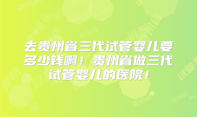 去贵州省三代试管婴儿要多少钱啊!贵州省做三代试管婴儿的医院!