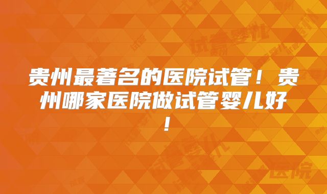 贵州最著名的医院试管！贵州哪家医院做试管婴儿好！