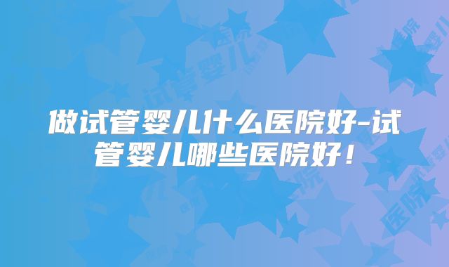 做试管婴儿什么医院好-试管婴儿哪些医院好!