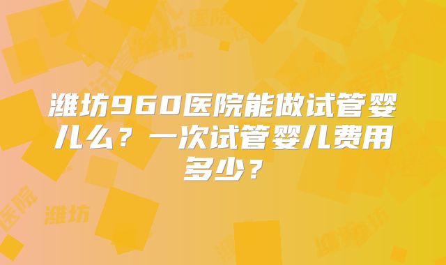 潍坊960医院能做试管婴儿么？一次试管婴儿费用多少？