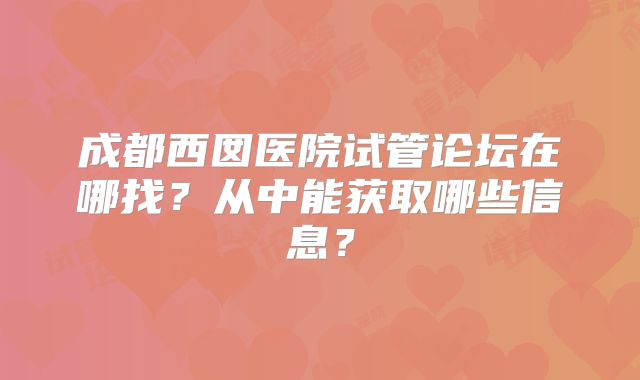 成都西囡医院试管论坛在哪找？从中能获取哪些信息？