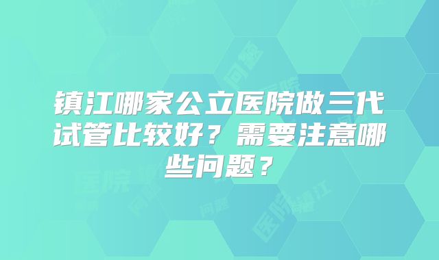 镇江哪家公立医院做三代试管比较好?需要注意哪些问题?