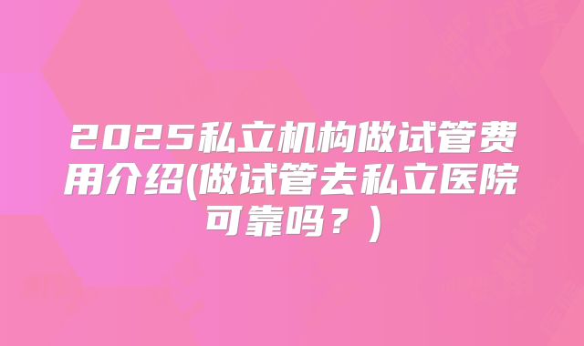 2025私立机构做试管费用介绍(做试管去私立医院可靠吗？)