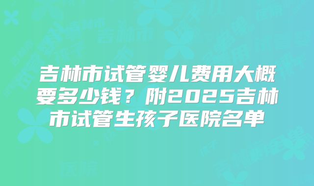 吉林市试管婴儿费用大概要多少钱？附2025吉林市试管生孩子医院名单
