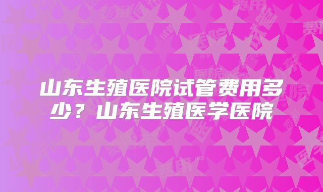 山东生殖医院试管费用多少?山东生殖医学医院