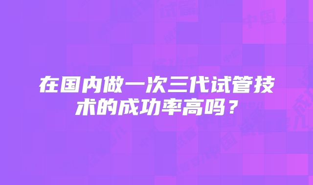在国内做一次三代试管技术的成功率高吗?