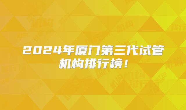 2024年厦门第三代试管机构排行榜！