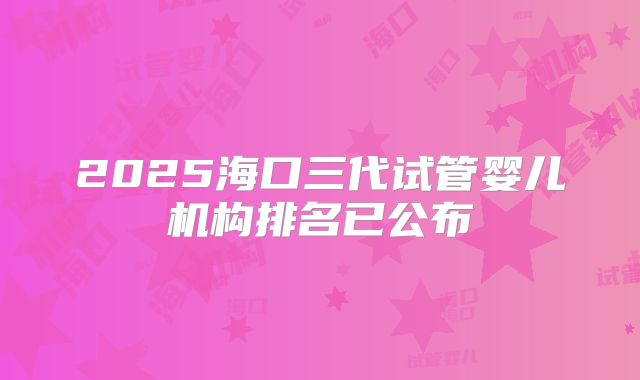 2025海口三代试管婴儿机构排名已公布
