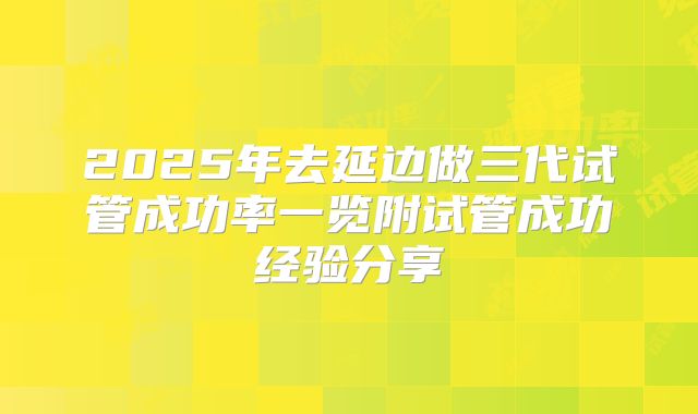 2025年去延边做三代试管成功率一览附试管成功经验分享