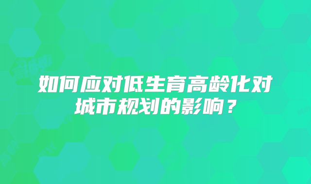 如何应对低生育高龄化对城市规划的影响?