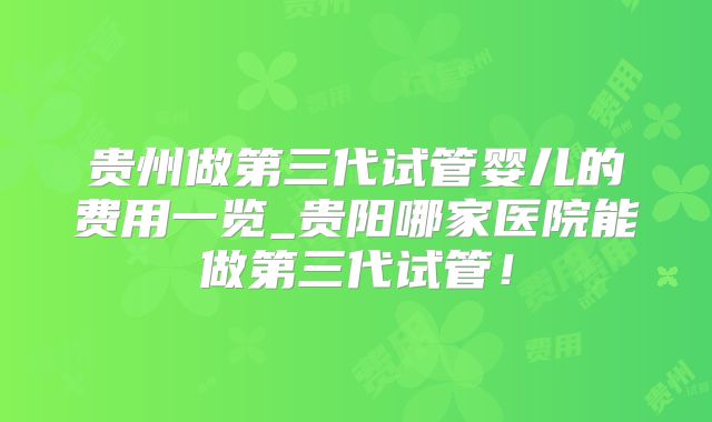 贵州做第三代试管婴儿的费用一览_贵阳哪家医院能做第三代试管！