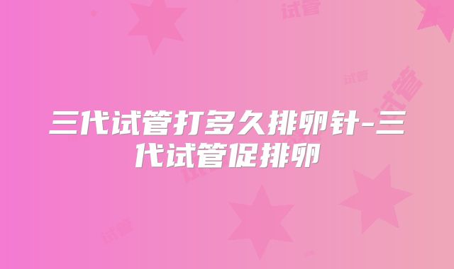三代试管打多久排卵针-三代试管促排卵