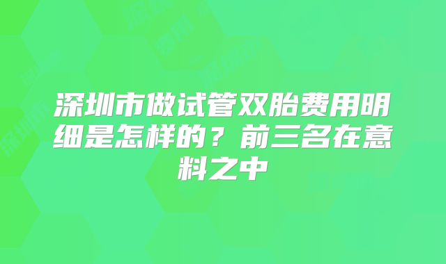 深圳市做试管双胎费用明细是怎样的?前三名在意料之中