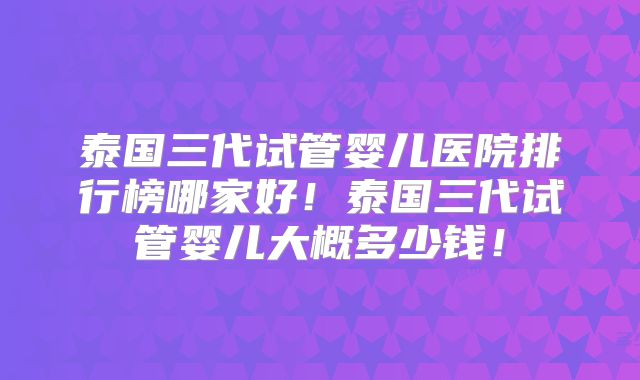 泰国三代试管婴儿医院排行榜哪家好！泰国三代试管婴儿大概多少钱！