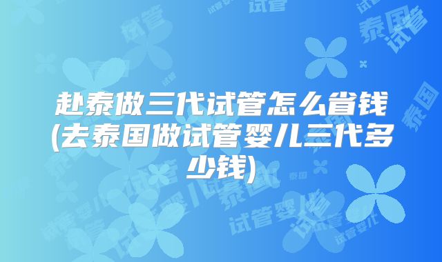 赴泰做三代试管怎么省钱(去泰国做试管婴儿三代多少钱)