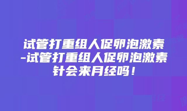 试管打重组人促卵泡激素-试管打重组人促卵泡激素针会来月经吗！