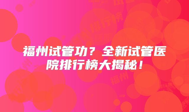 福州试管功？全新试管医院排行榜大揭秘！