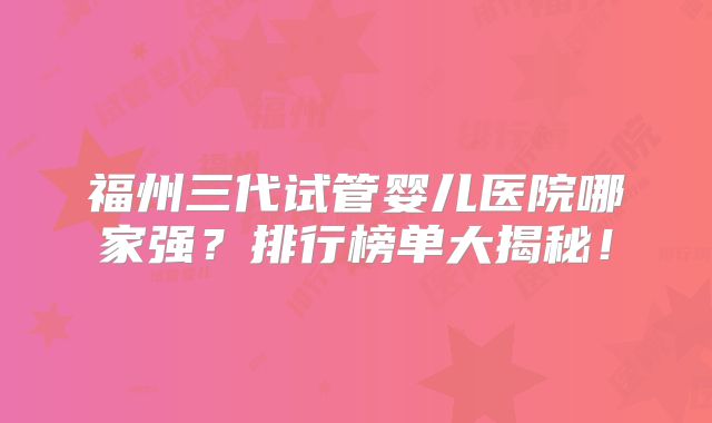 福州三代试管婴儿医院哪家强?排行榜单大揭秘!