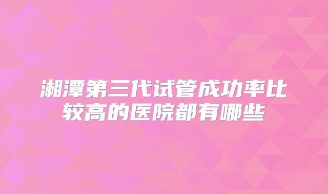 湘潭第三代试管成功率比较高的医院都有哪些