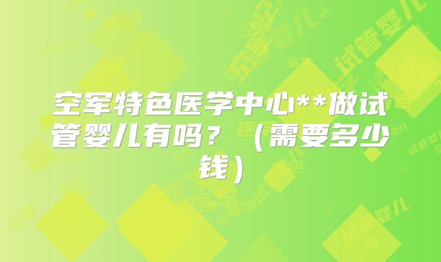 空军特色医学中心**做试管婴儿有吗？（需要多少钱）