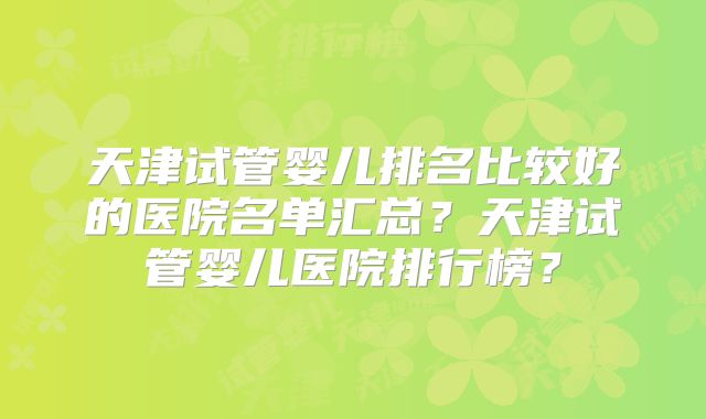 天津试管婴儿排名比较好的医院名单汇总？天津试管婴儿医院排行榜？