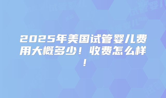 2025年美国试管婴儿费用大概多少!收费怎么样!