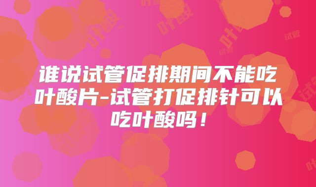谁说试管促排期间不能吃叶酸片-试管打促排针可以吃叶酸吗！