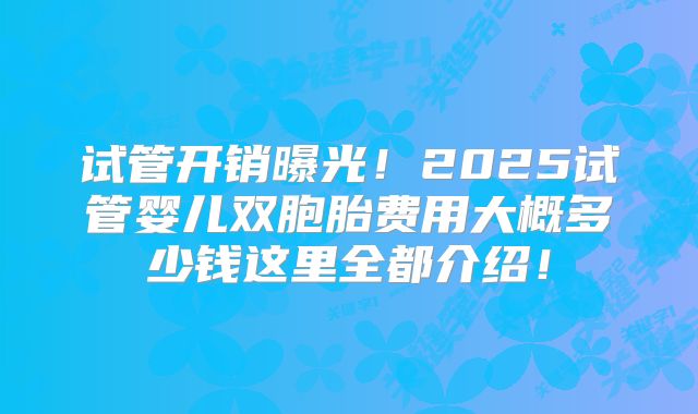 试管开销曝光!2025试管婴儿双胞胎费用大概多少钱这里全都介绍!