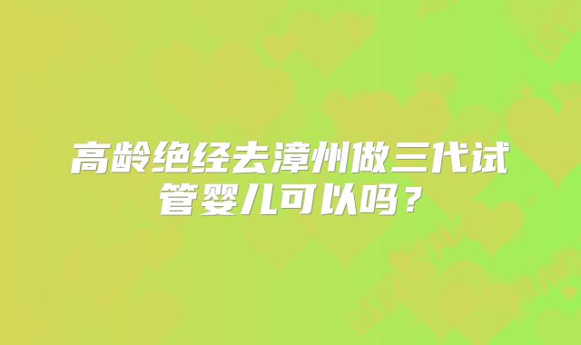 高龄绝经去漳州做三代试管婴儿可以吗?