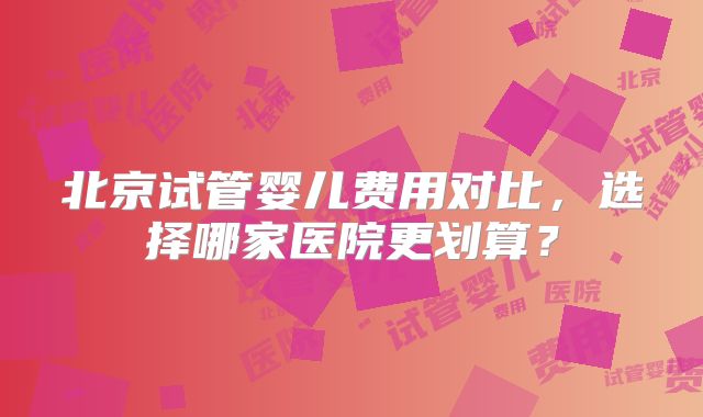 北京试管婴儿费用对比，选择哪家医院更划算？