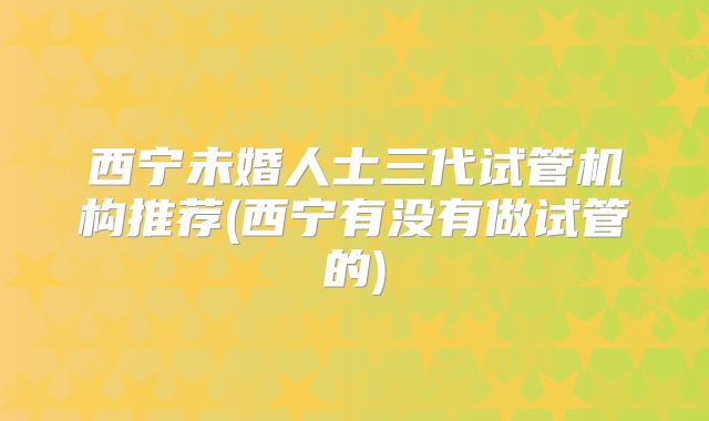 西宁未婚人士三代试管机构推荐(西宁有没有做试管的)