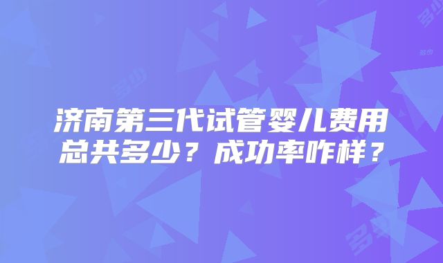 济南第三代试管婴儿费用总共多少？成功率咋样？