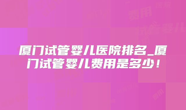 厦门试管婴儿医院排名_厦门试管婴儿费用是多少！