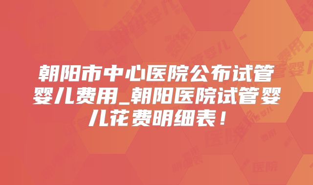 朝阳市中心医院公布试管婴儿费用_朝阳医院试管婴儿花费明细表!