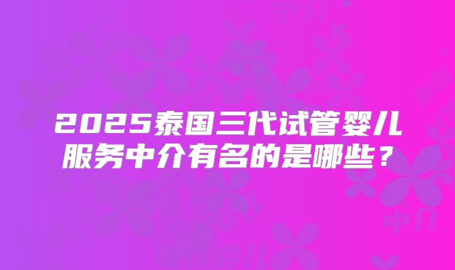 2025泰国三代试管婴儿服务中介有名的是哪些？