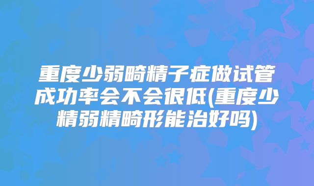 重度少弱畸精子症做试管成功率会不会很低(重度少精弱精畸形能治好吗)