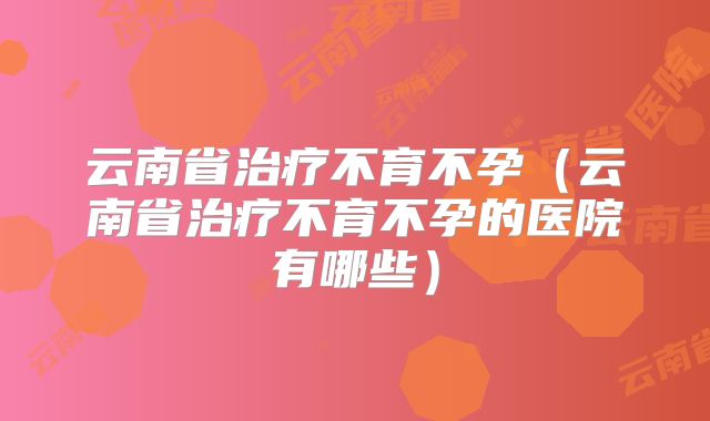 云南省治疗不育不孕（云南省治疗不育不孕的医院有哪些）