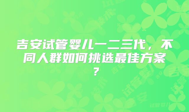 吉安试管婴儿一二三代,不同人群如何挑选最佳方案?