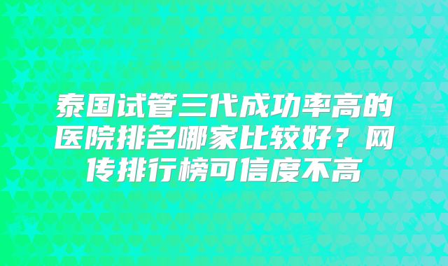 泰国试管三代成功率高的医院排名哪家比较好?网传排行榜可信度不高
