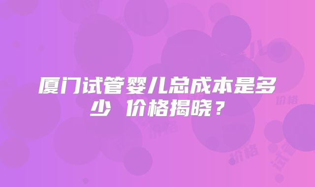 厦门试管婴儿总成本是多少 价格揭晓？