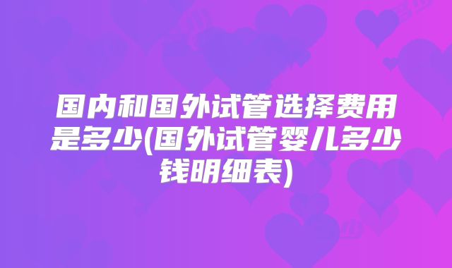 国内和国外试管选择费用是多少(国外试管婴儿多少钱明细表)