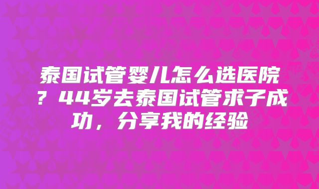 泰国试管婴儿怎么选医院？44岁去泰国试管求子成功，分享我的经验