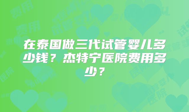 在泰国做三代试管婴儿多少钱?杰特宁医院费用多少?