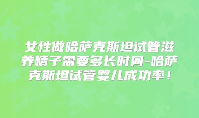 女性做哈萨克斯坦试管滋养精子需要多长时间-哈萨克斯坦试管婴儿成功率！